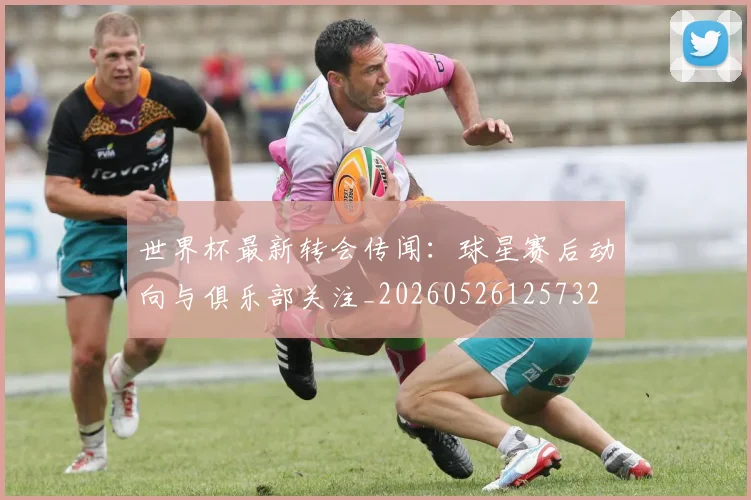 世界杯最新转会传闻：球星赛后动向与俱乐部关注_20260526125732