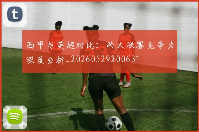 西甲与英超对比：两大联赛竞争力深度分析_20260529200631