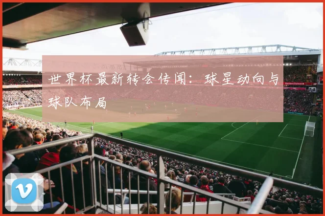 世界杯最新转会传闻：球星动向与球队布局