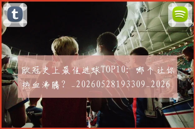 欧冠史上最佳进球TOP10：哪个让你热血沸腾？_20260528193309_20260609224710