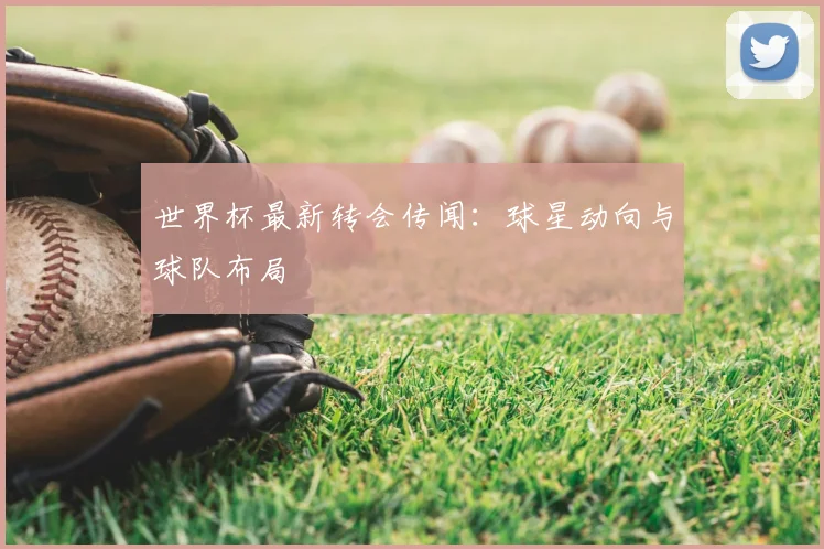 世界杯最新转会传闻：球星动向与球队布局