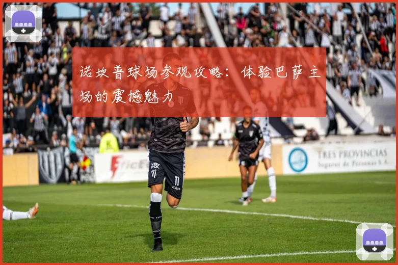 诺坎普球场参观攻略:体验巴萨主场的震撼魅力