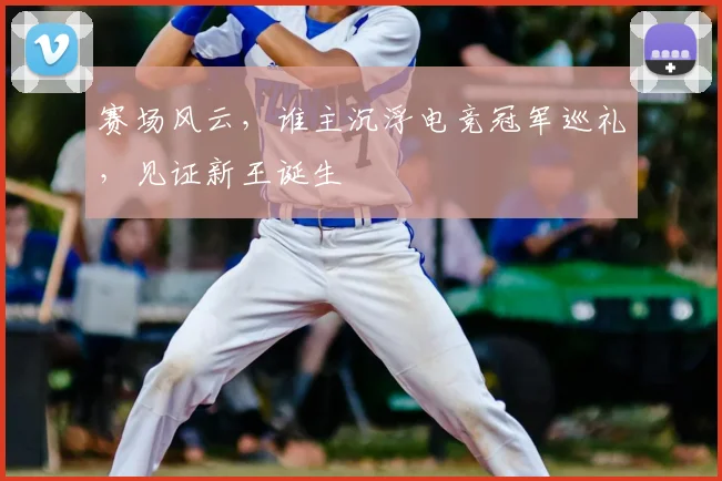 赛场风云，谁主沉浮电竞冠军巡礼，见证新王诞生