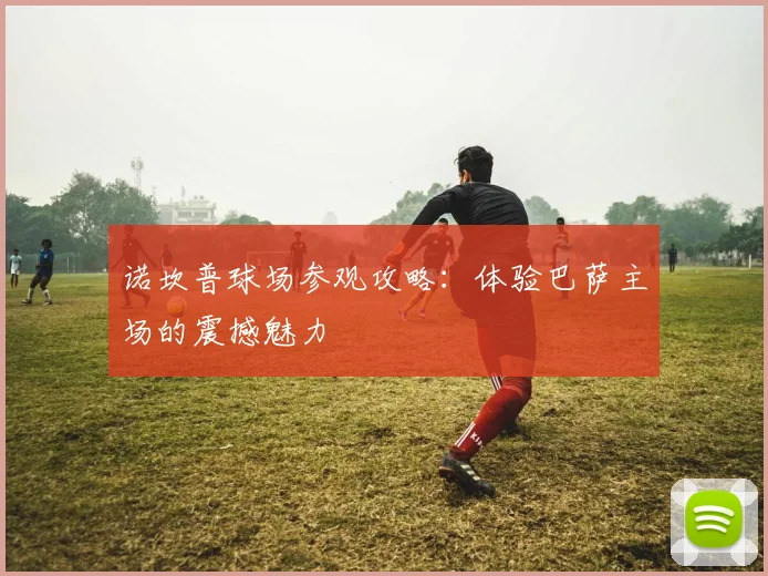 诺坎普球场参观攻略：体验巴萨主场的震撼魅力