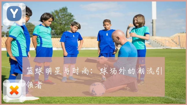 篮球明星与时尚：球场外的潮流引领者