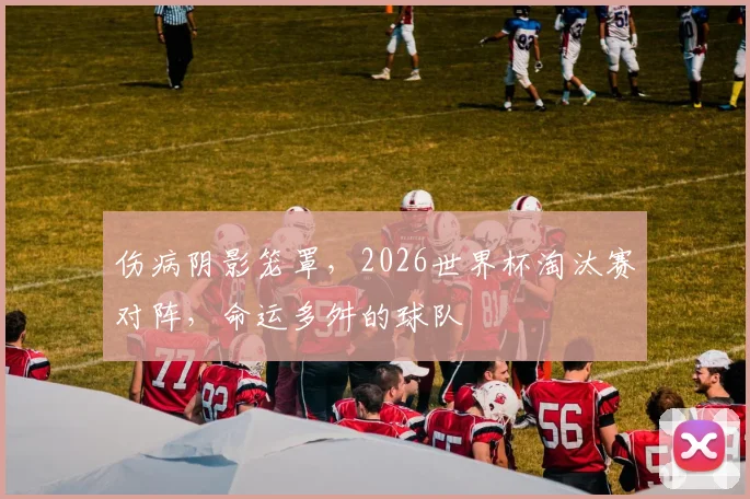 伤病阴影笼罩，2026世界杯淘汰赛对阵，命运多舛的球队