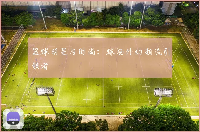 篮球明星与时尚：球场外的潮流引领者