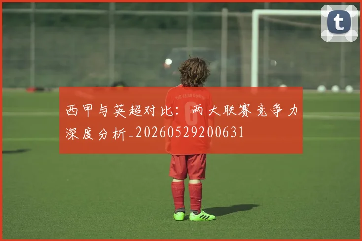 西甲与英超对比：两大联赛竞争力深度分析_20260529200631