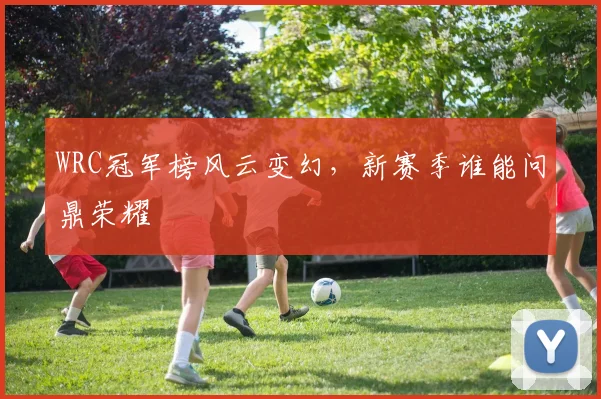 WRC冠军榜风云变幻，新赛季谁能问鼎荣耀