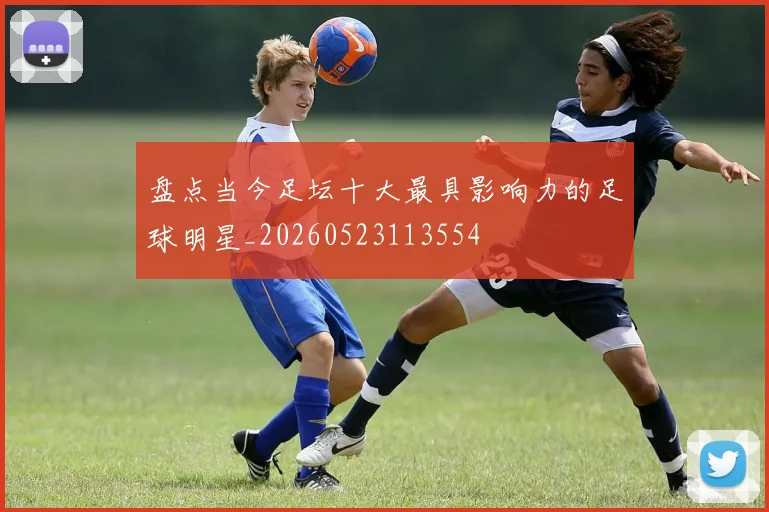 盘点当今足坛十大最具影响力的足球明星_20260523113554