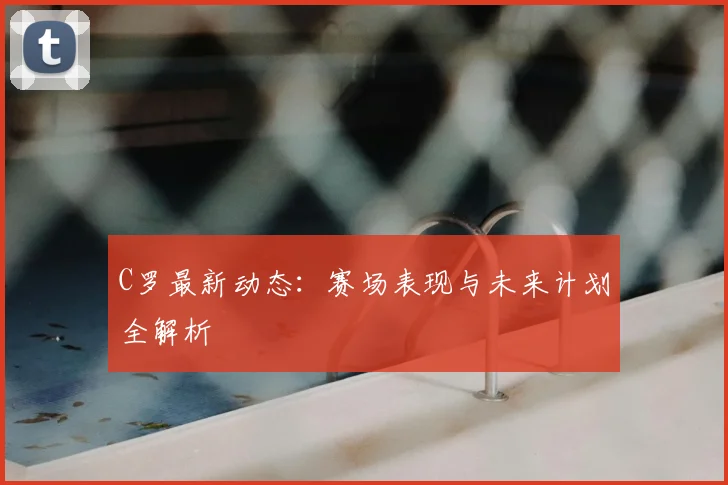 C罗最新动态:赛场表现与未来计划全解析