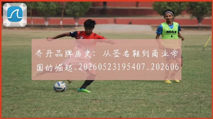 乔丹品牌历史：从签名鞋到商业帝国的崛起_20260523195407_20260608142402