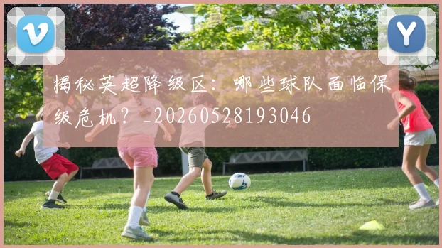 揭秘英超降级区：哪些球队面临保级危机？_20260528193046