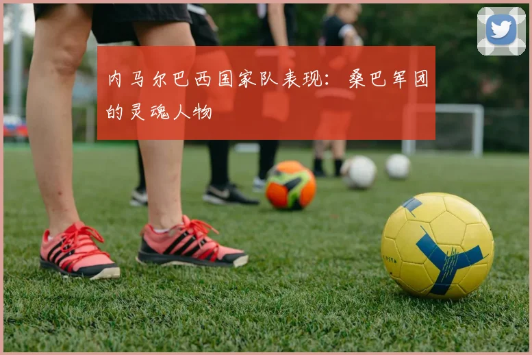 内马尔巴西国家队表现：桑巴军团的灵魂人物
