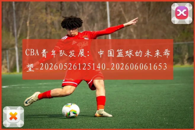 CBA青年队发展:中国篮球的未来希望_20260526125140_20260606165319