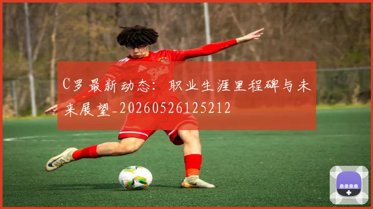 C罗最新动态：职业生涯里程碑与未来展望_20260526125212