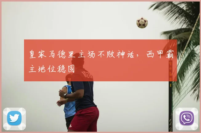 皇家马德里主场不败神话，西甲霸主地位稳固